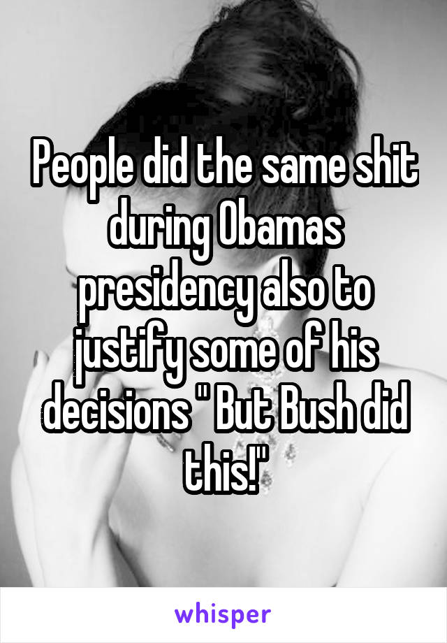 People did the same shit during Obamas presidency also to justify some of his decisions " But Bush did this!"