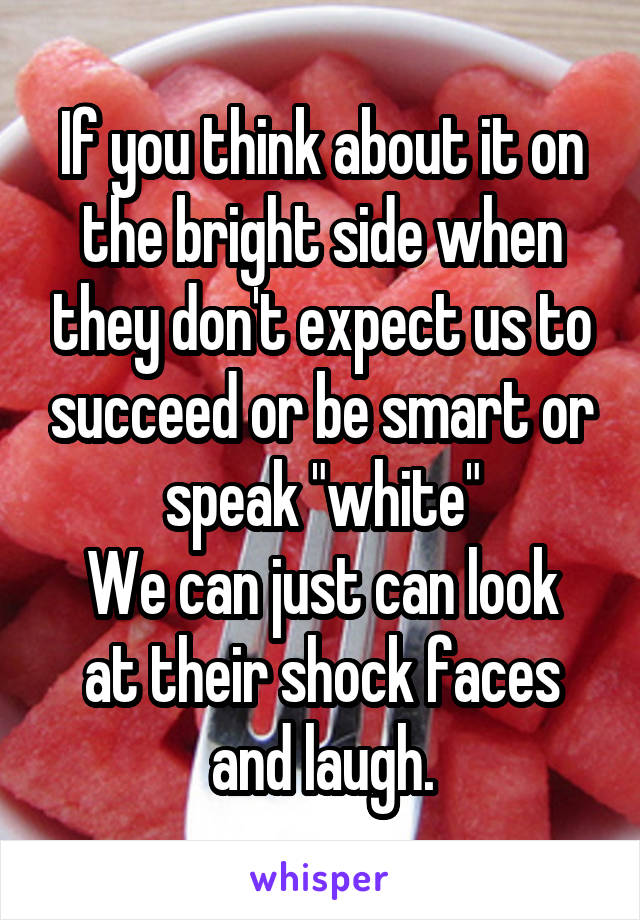 If you think about it on the bright side when they don't expect us to succeed or be smart or speak "white"
We can just can look at their shock faces and laugh.