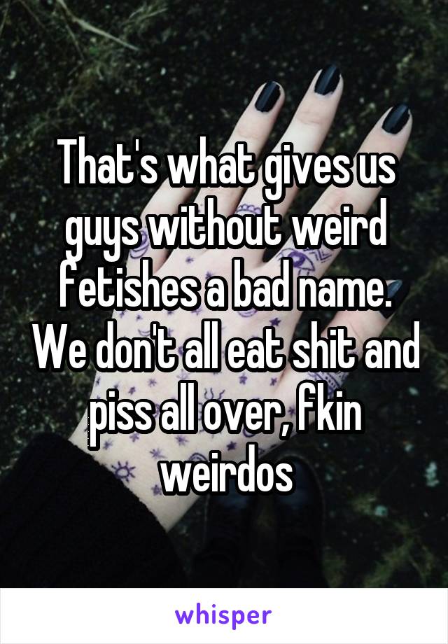 That's what gives us guys without weird fetishes a bad name. We don't all eat shit and piss all over, fkin weirdos