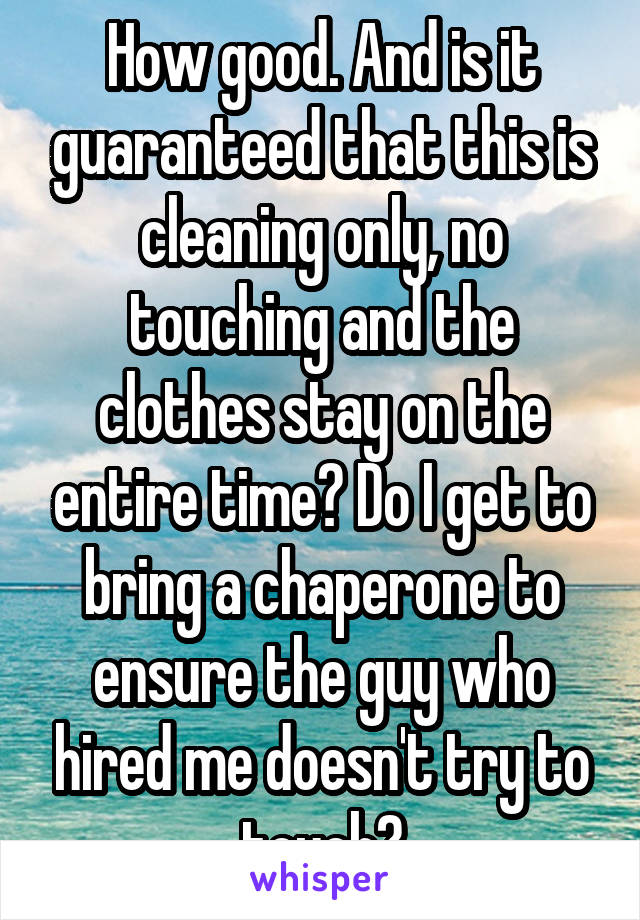 How good. And is it guaranteed that this is cleaning only, no touching and the clothes stay on the entire time? Do I get to bring a chaperone to ensure the guy who hired me doesn't try to touch?