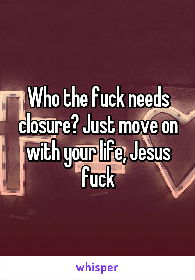 Who the fuck needs closure? Just move on with your life, Jesus fuck