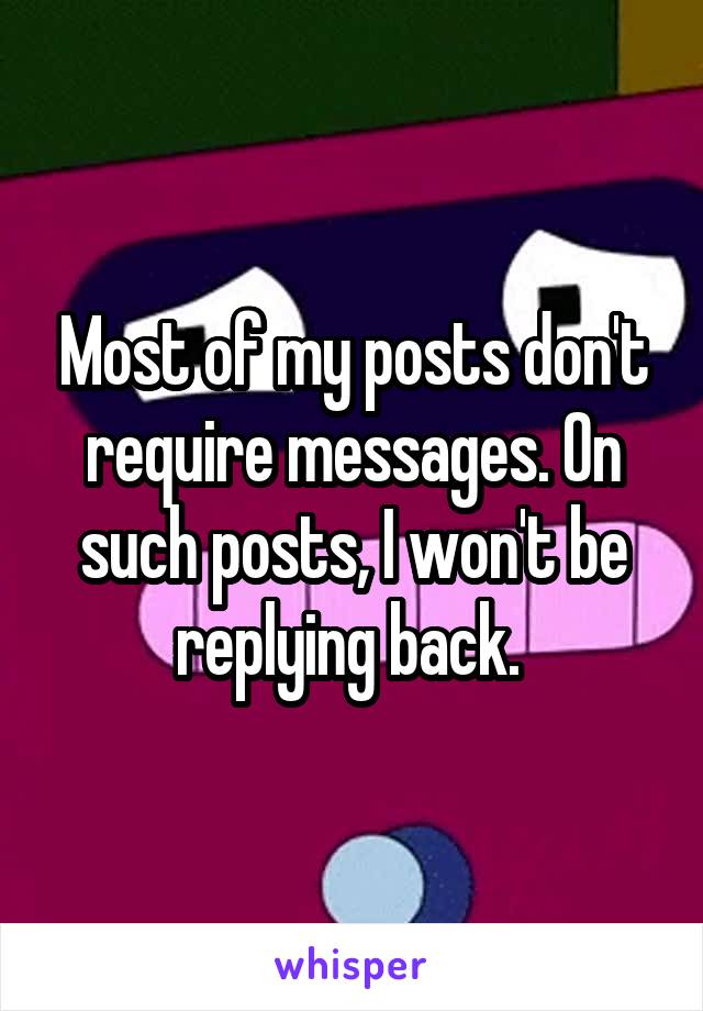 Most of my posts don't require messages. On such posts, I won't be replying back. 