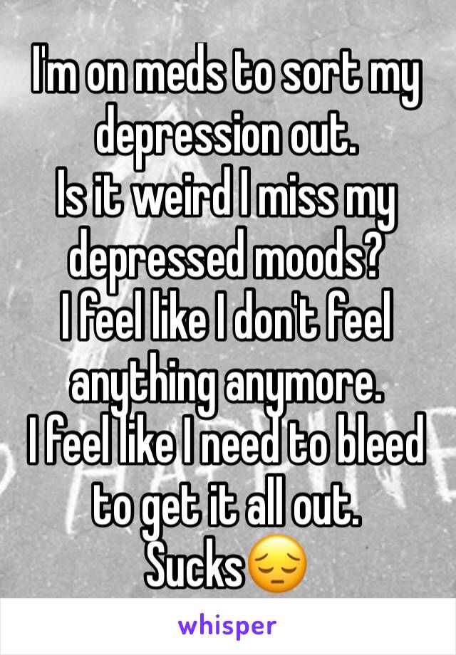 I'm on meds to sort my depression out. 
Is it weird I miss my depressed moods?
I feel like I don't feel anything anymore. 
I feel like I need to bleed to get it all out. 
Sucks😔