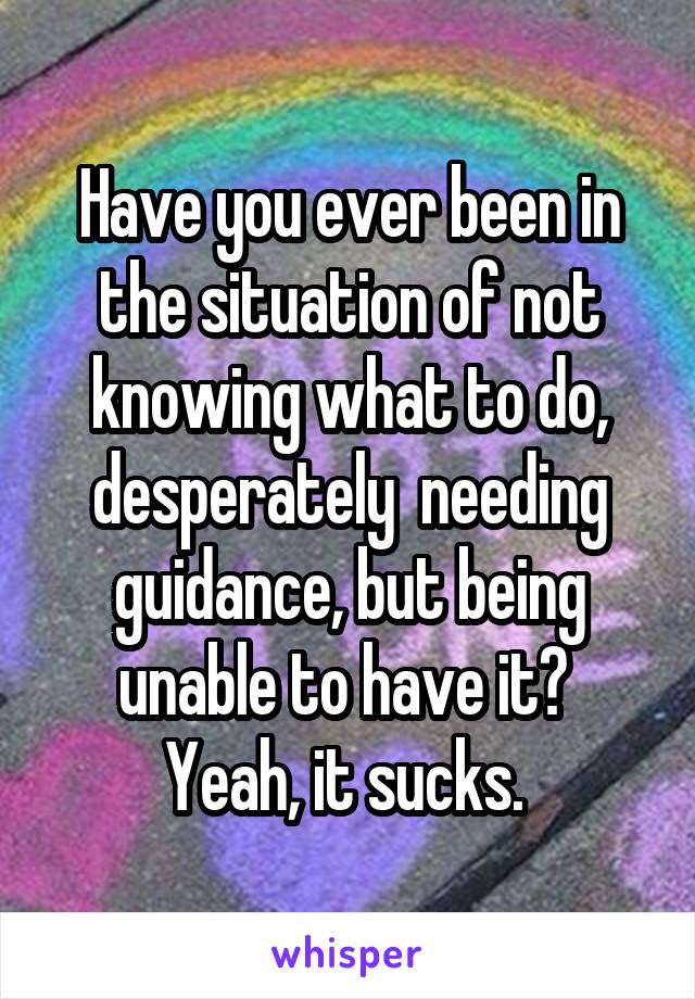 Have you ever been in the situation of not knowing what to do, desperately  needing guidance, but being unable to have it? 
Yeah, it sucks. 