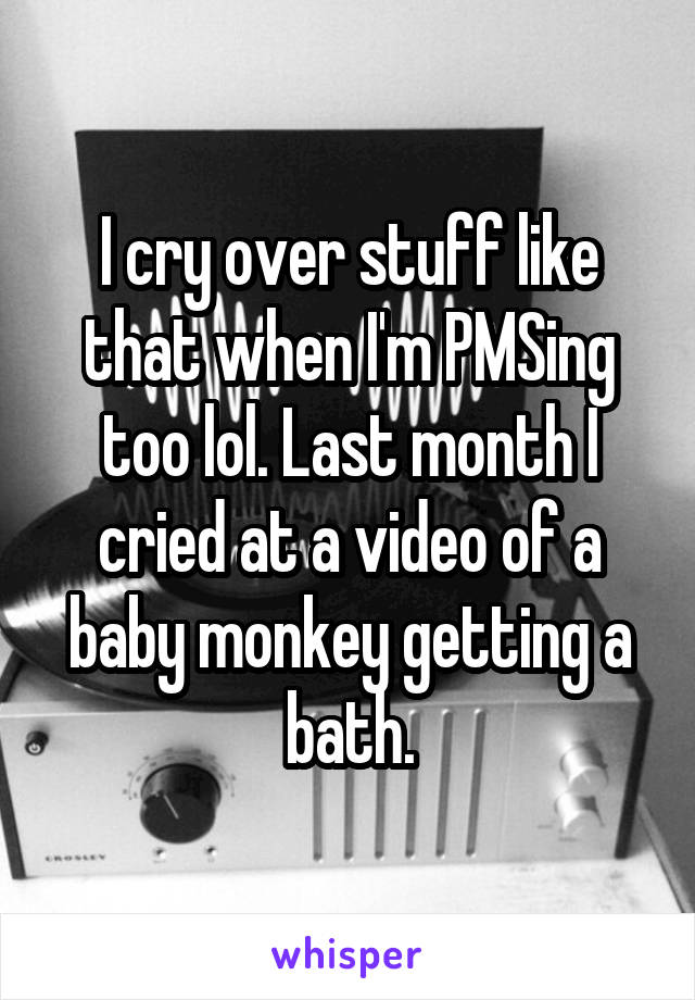 I cry over stuff like that when I'm PMSing too lol. Last month I cried at a video of a baby monkey getting a bath.