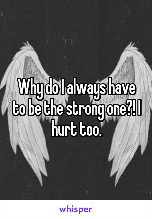 Why do I always have to be the strong one?! I hurt too.