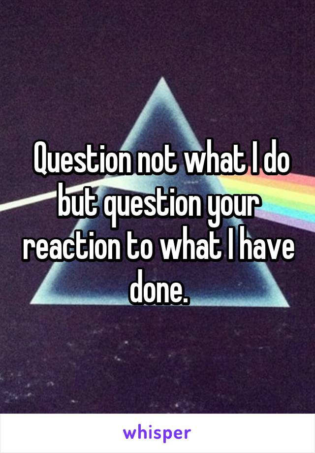  Question not what I do but question your reaction to what I have done.