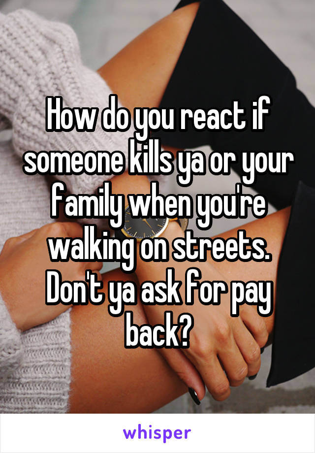 How do you react if someone kills ya or your family when you're walking on streets. Don't ya ask for pay back?