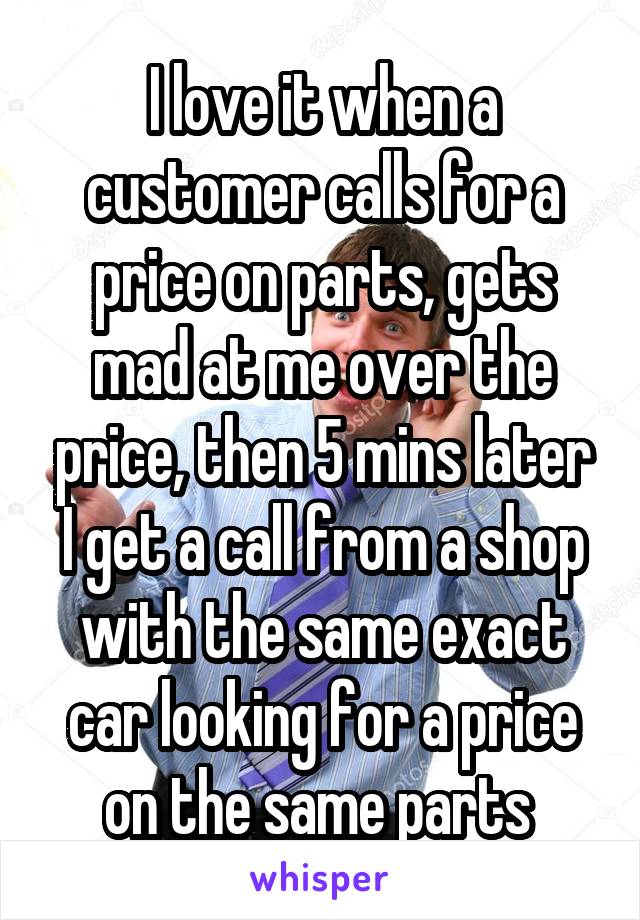 I love it when a customer calls for a price on parts, gets mad at me over the price, then 5 mins later I get a call from a shop with the same exact car looking for a price on the same parts 