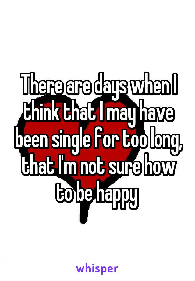 There are days when I think that I may have been single for too long, that I'm not sure how to be happy 