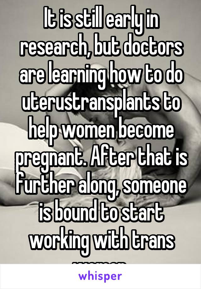 It is still early in research, but doctors are learning how to do uterustransplants to help women become pregnant. After that is further along, someone is bound to start working with trans women 