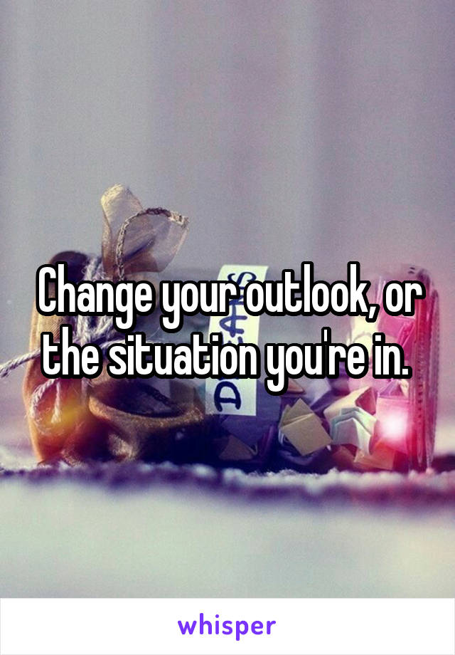 Change your outlook, or the situation you're in. 