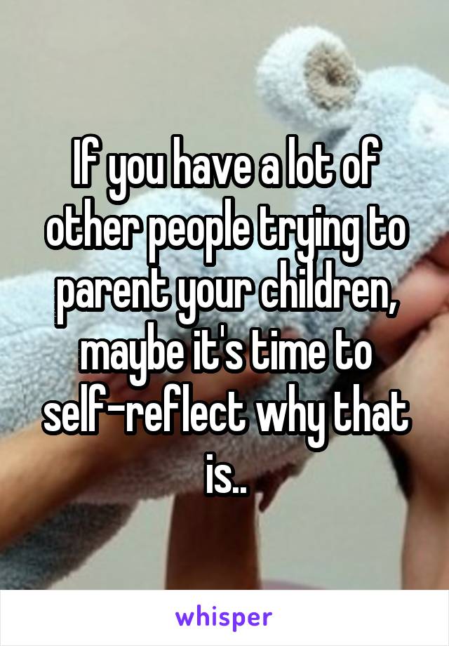 If you have a lot of other people trying to parent your children, maybe it's time to self-reflect why that is..