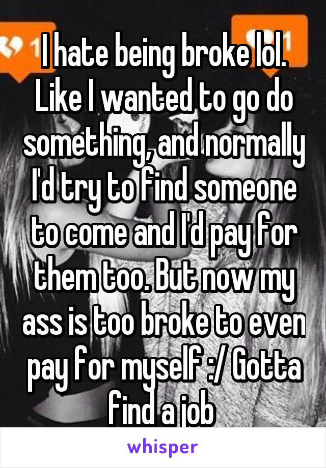 I hate being broke lol. Like I wanted to go do something, and normally I'd try to find someone to come and I'd pay for them too. But now my ass is too broke to even pay for myself :/ Gotta find a job 