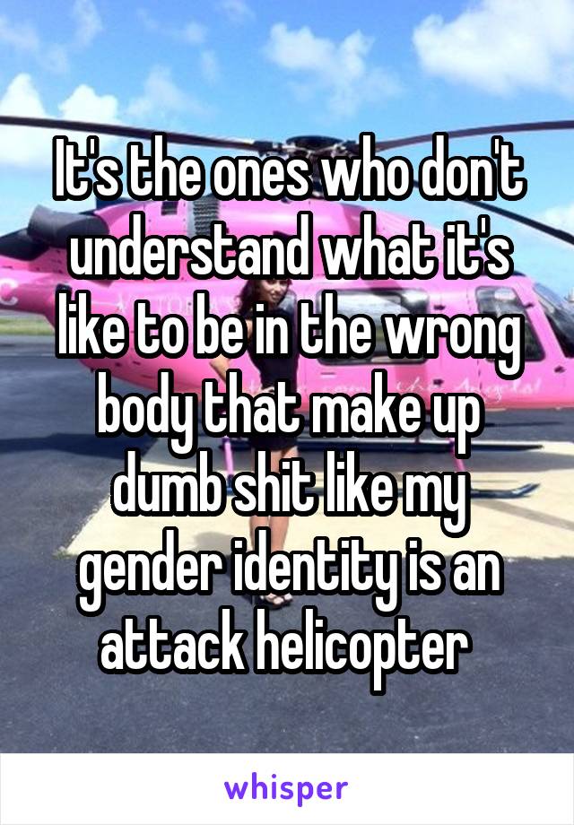 It's the ones who don't understand what it's like to be in the wrong body that make up dumb shit like my gender identity is an attack helicopter 