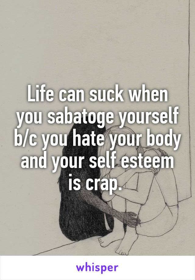 Life can suck when you sabatoge yourself b/c you hate your body and your self esteem is crap. 