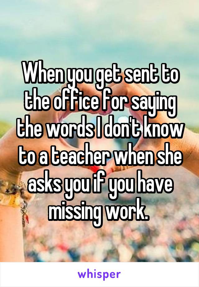 When you get sent to the office for saying the words I don't know to a teacher when she asks you if you have missing work. 