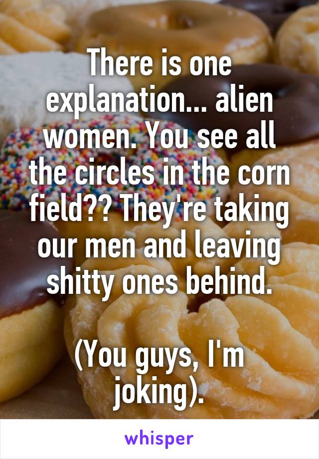 There is one explanation... alien women. You see all the circles in the corn field?? They're taking our men and leaving shitty ones behind.

(You guys, I'm joking).