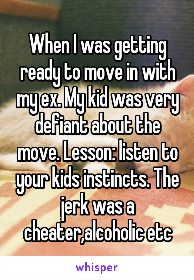 When I was getting ready to move in with my ex. My kid was very defiant about the move. Lesson: listen to your kids instincts. The jerk was a cheater,alcoholic etc