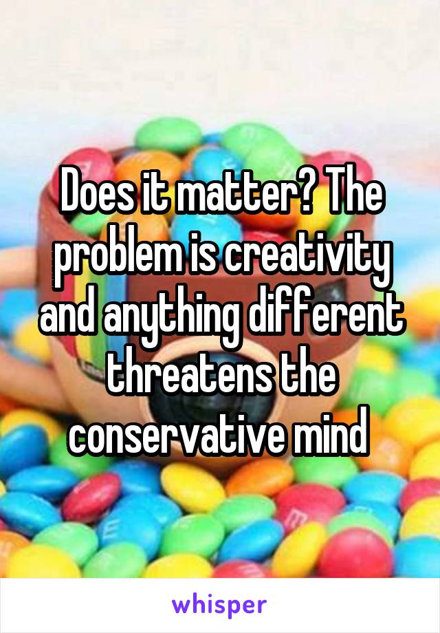 Does it matter? The problem is creativity and anything different threatens the conservative mind 