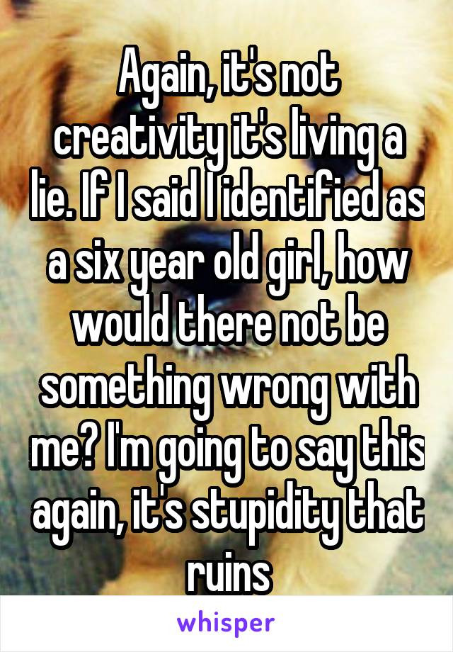 Again, it's not creativity it's living a lie. If I said I identified as a six year old girl, how would there not be something wrong with me? I'm going to say this again, it's stupidity that ruins