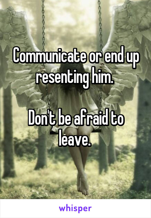 Communicate or end up resenting him. 

Don't be afraid to leave. 
