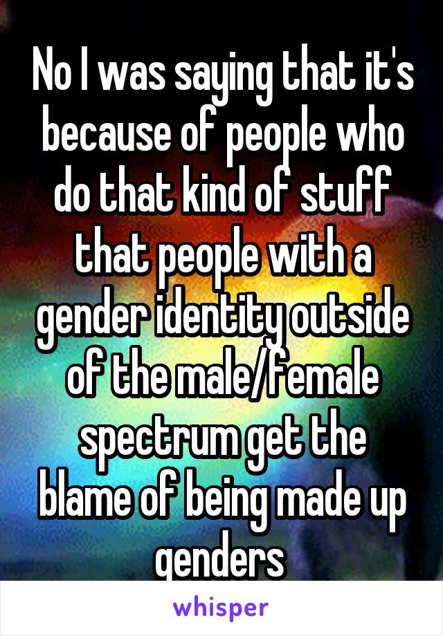 No I was saying that it's because of people who do that kind of stuff that people with a gender identity outside of the male/female spectrum get the blame of being made up genders 