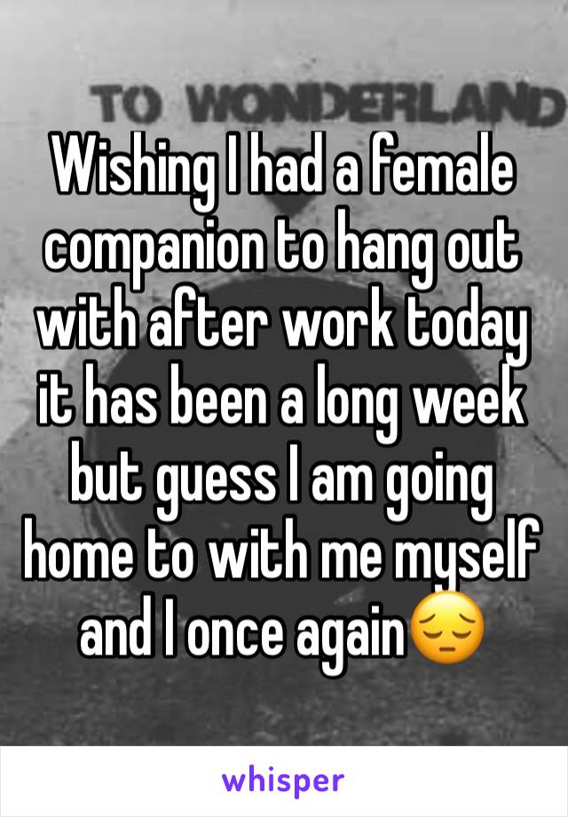 Wishing I had a female companion to hang out with after work today it has been a long week but guess I am going home to with me myself and I once again😔