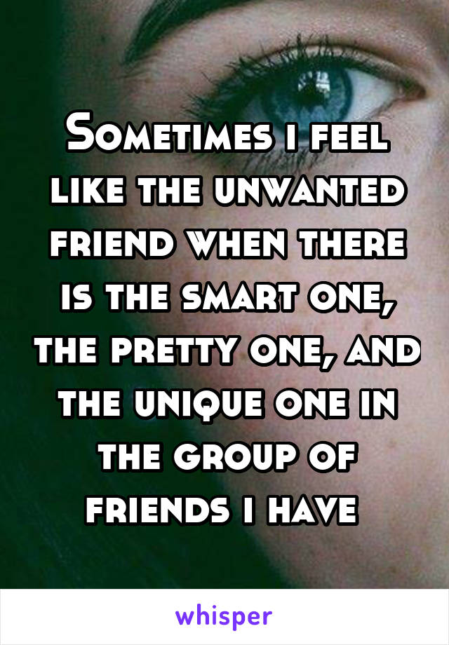 Sometimes i feel like the unwanted friend when there is the smart one, the pretty one, and the unique one in the group of friends i have 