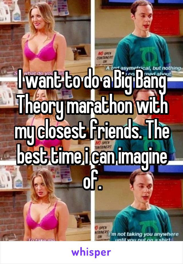 I want to do a Big Bang Theory marathon with my closest friends. The best time i can imagine of.