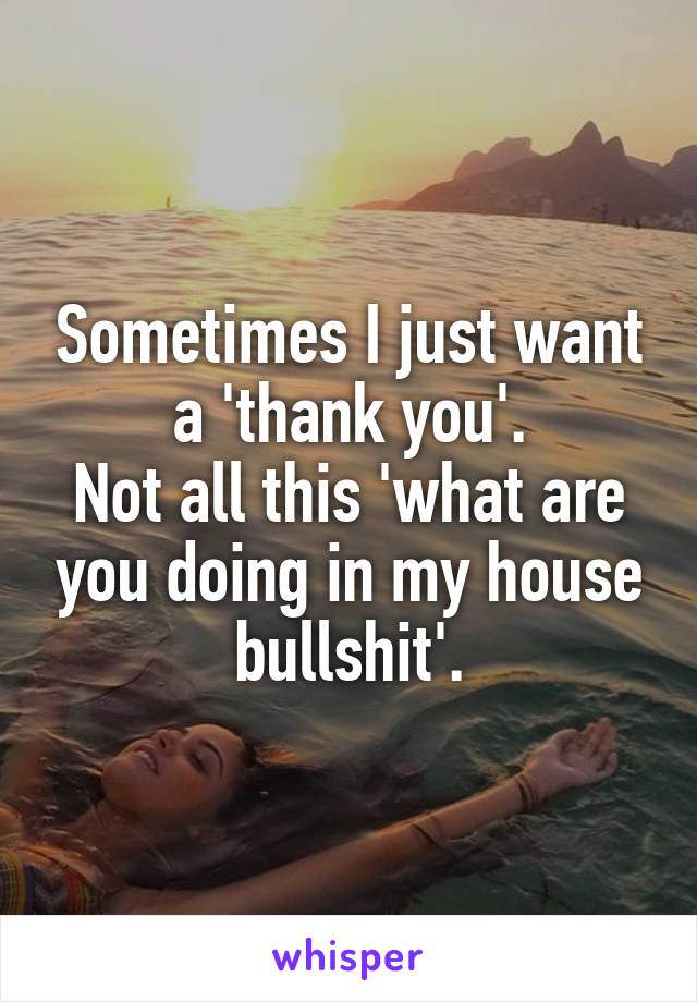 Sometimes I just want a 'thank you'.
Not all this 'what are you doing in my house bullshit'.