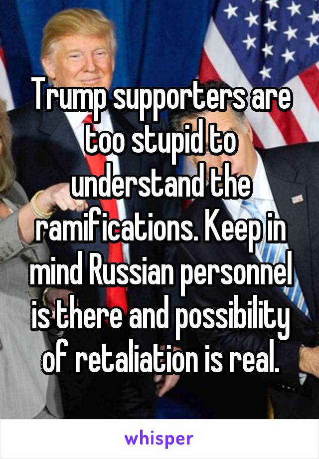 Trump supporters are too stupid to understand the ramifications. Keep in mind Russian personnel is there and possibility of retaliation is real.