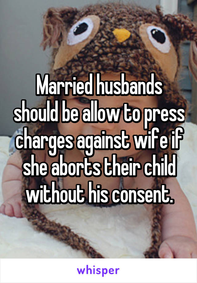 Married husbands should be allow to press charges against wife if she aborts their child without his consent.