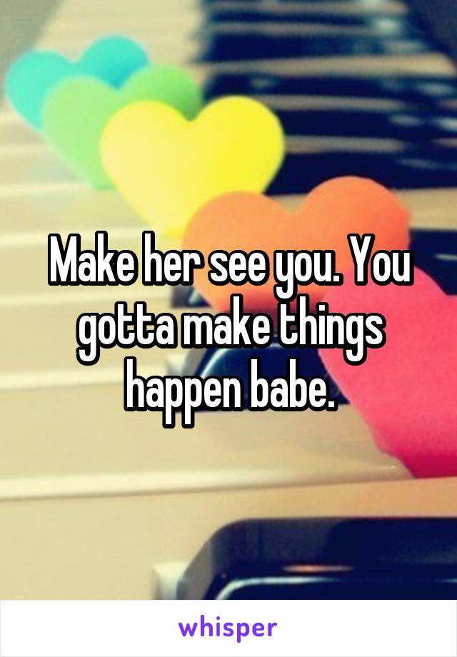 Make her see you. You gotta make things happen babe.