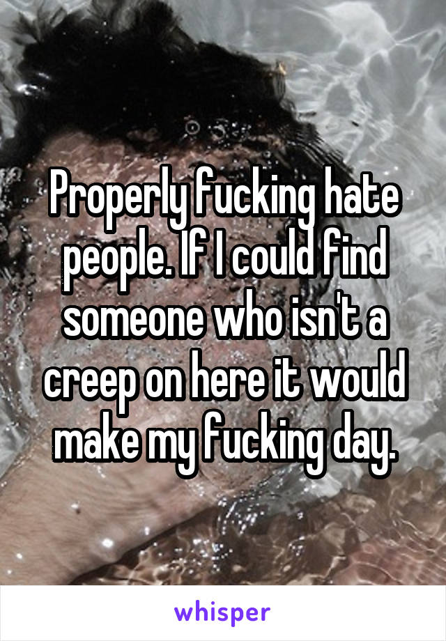 Properly fucking hate people. If I could find someone who isn't a creep on here it would make my fucking day.