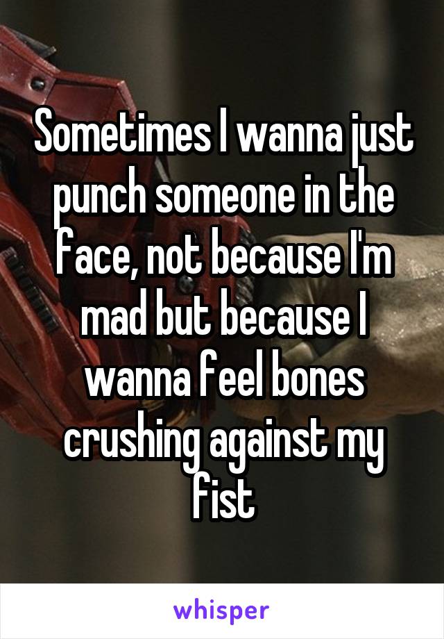 Sometimes I wanna just punch someone in the face, not because I'm mad but because I wanna feel bones crushing against my fist