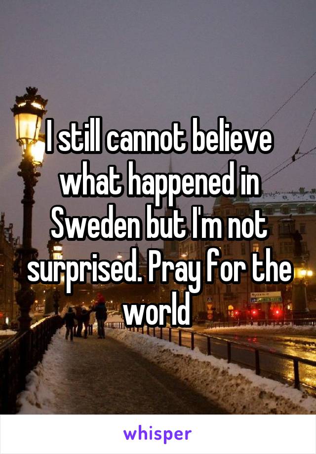 I still cannot believe what happened in Sweden but I'm not surprised. Pray for the world 