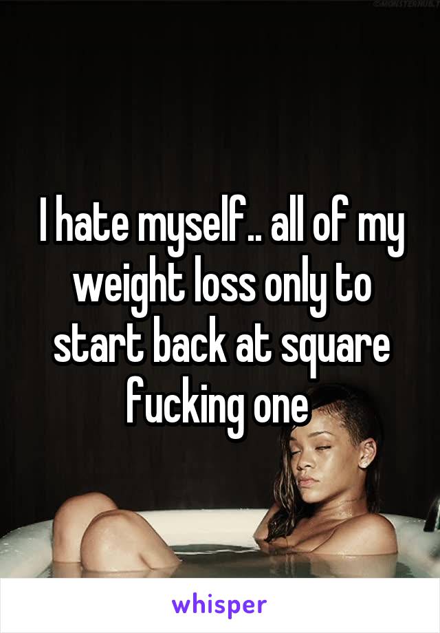 I hate myself.. all of my weight loss only to start back at square fucking one 