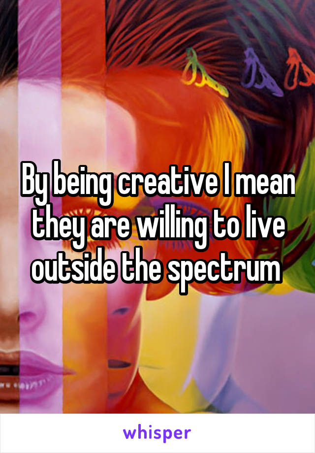 By being creative I mean they are willing to live outside the spectrum 