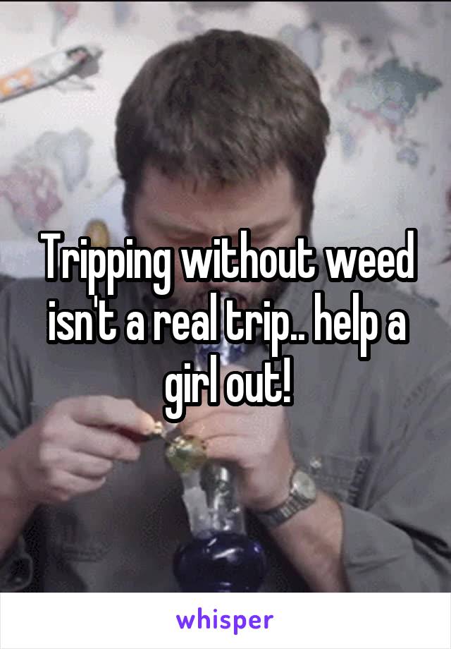 Tripping without weed isn't a real trip.. help a girl out!