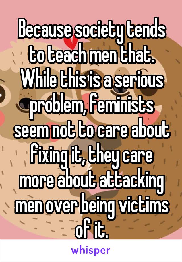 Because society tends to teach men that.
While this is a serious problem, feminists seem not to care about fixing it, they care more about attacking men over being victims of it.