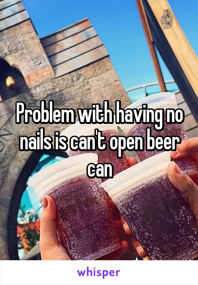 Problem with having no nails is can't open beer can