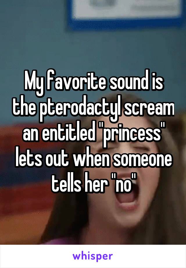 My favorite sound is the pterodactyl scream an entitled "princess" lets out when someone tells her "no"