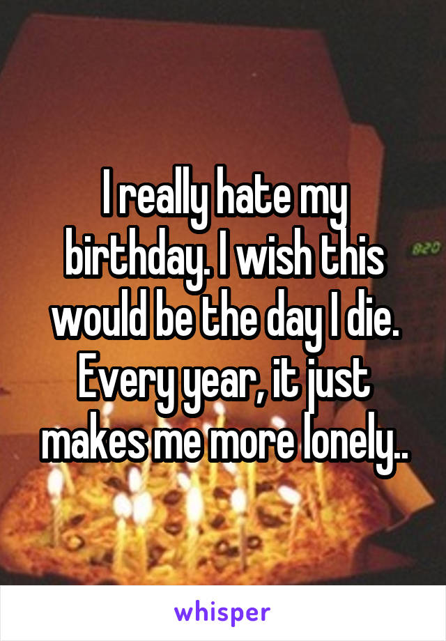 I really hate my birthday. I wish this would be the day I die. Every year, it just makes me more lonely..