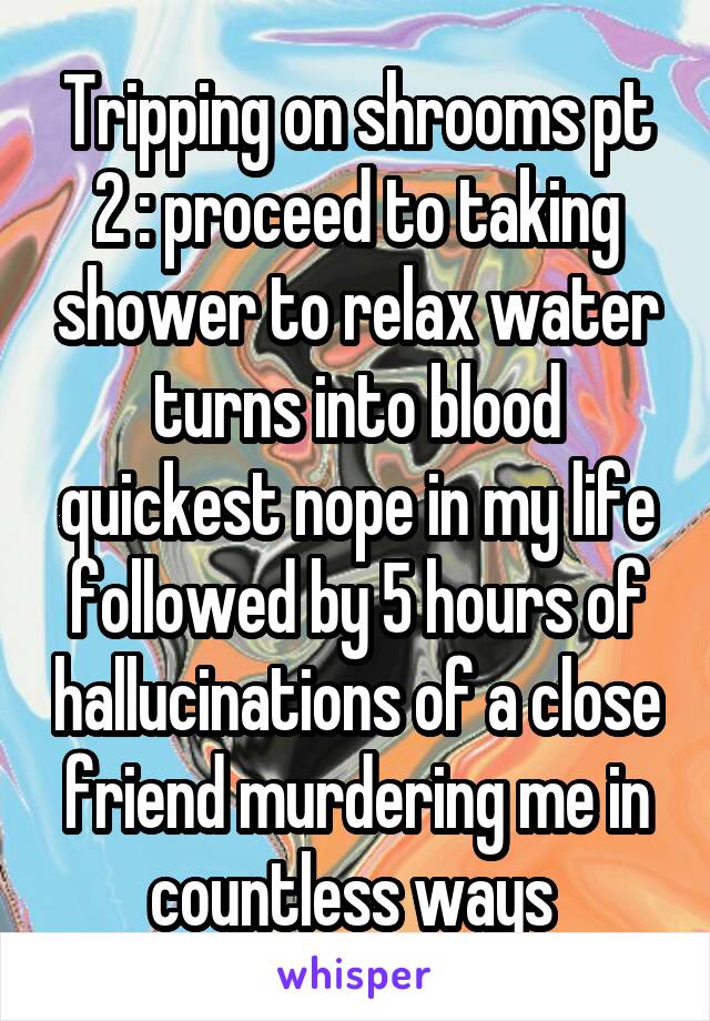 Tripping on shrooms pt 2 : proceed to taking shower to relax water turns into blood quickest nope in my life followed by 5 hours of hallucinations of a close friend murdering me in countless ways 