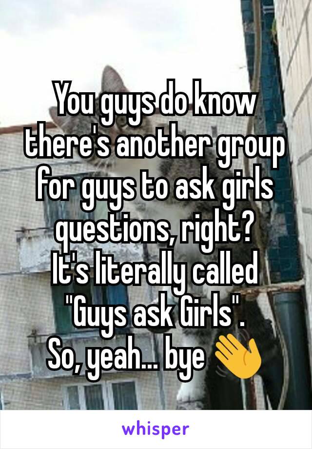 You guys do know there's another group for guys to ask girls questions, right?
It's literally called "Guys ask Girls".
So, yeah... bye 👋