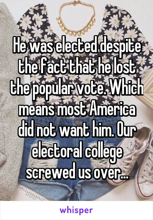 He was elected despite the fact that he lost the popular vote. Which means most America did not want him. Our electoral college screwed us over...