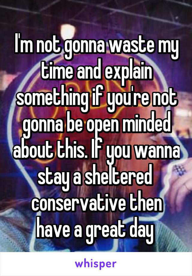 I'm not gonna waste my time and explain something if you're not gonna be open minded about this. If you wanna stay a sheltered  conservative then have a great day 