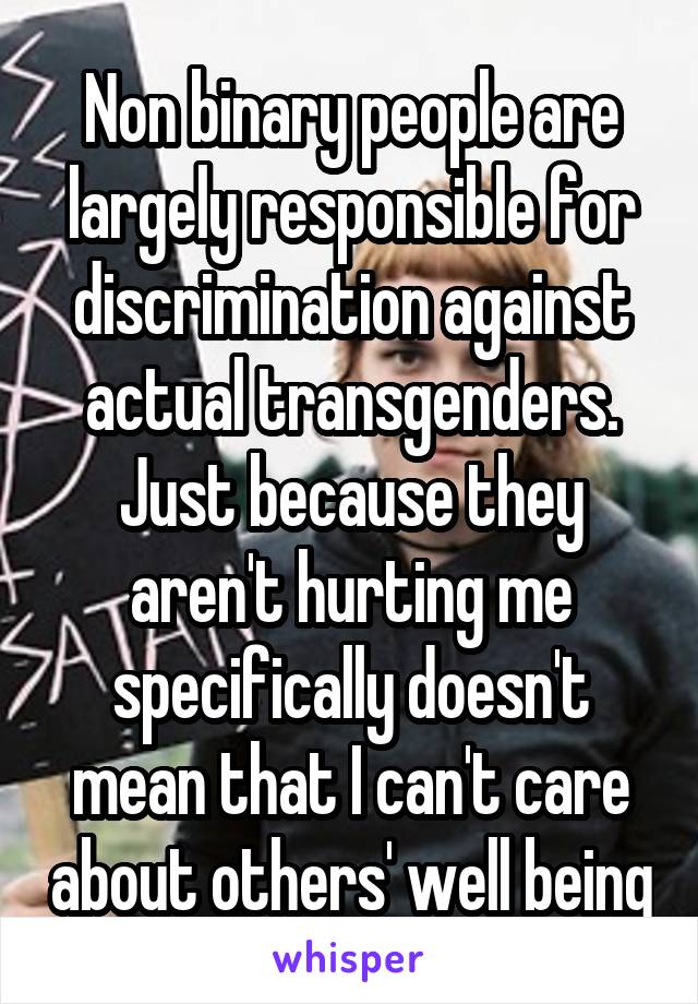 Non binary people are largely responsible for discrimination against actual transgenders. Just because they aren't hurting me specifically doesn't mean that I can't care about others' well being