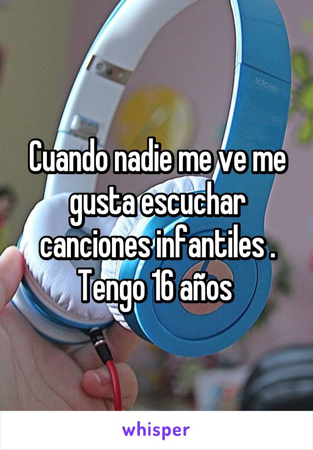 Cuando nadie me ve me gusta escuchar canciones infantiles . Tengo 16 años 